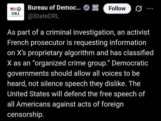 Bureau of Democracy, Human Rights, & Labor (DRL) X(Formally Twitter) post with the text:

As part of a criminal investigation, an activist French prosecutor is requesting information on X’s proprietary algorithm and has classified X as an “organized crime group.” Democratic governments should allow all voices to be heard, not silence speech they dislike. The United States will defend the free speech of all Americans against acts of foreign censorship.